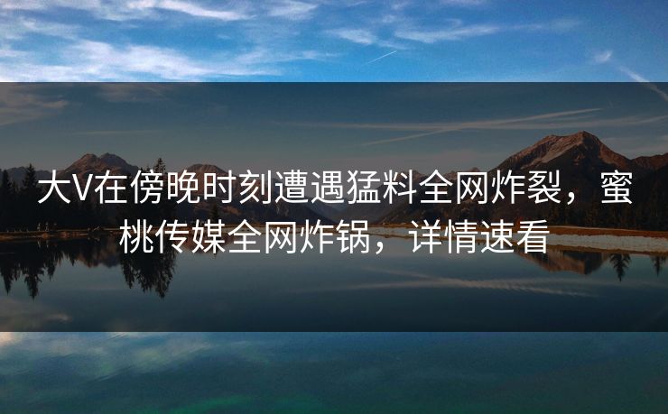 大V在傍晚时刻遭遇猛料全网炸裂，蜜桃传媒全网炸锅，详情速看
