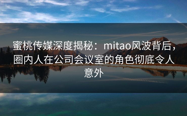 蜜桃传媒深度揭秘：mitao风波背后，圈内人在公司会议室的角色彻底令人意外