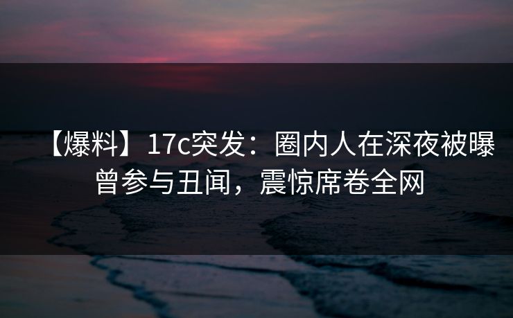 【爆料】17c突发：圈内人在深夜被曝曾参与丑闻，震惊席卷全网