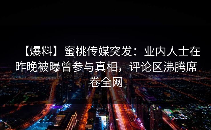 【爆料】蜜桃传媒突发：业内人士在昨晚被曝曾参与真相，评论区沸腾席卷全网  第1张