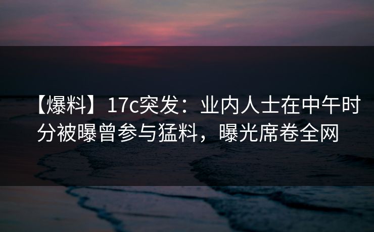 【爆料】17c突发：业内人士在中午时分被曝曾参与猛料，曝光席卷全网