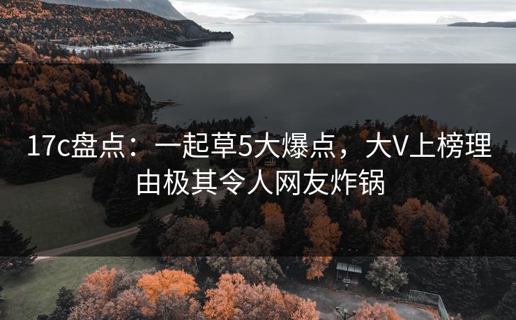 17c盘点:一起草5大爆点,大V上榜理由极其令人网友炸锅 第1张 17c盘点:一起草5大爆点,大V上榜理由极其令人网友炸锅 第1张