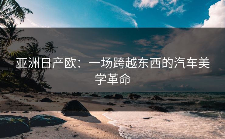 亚洲日产欧：一场跨越东西的汽车美学革命  第1张