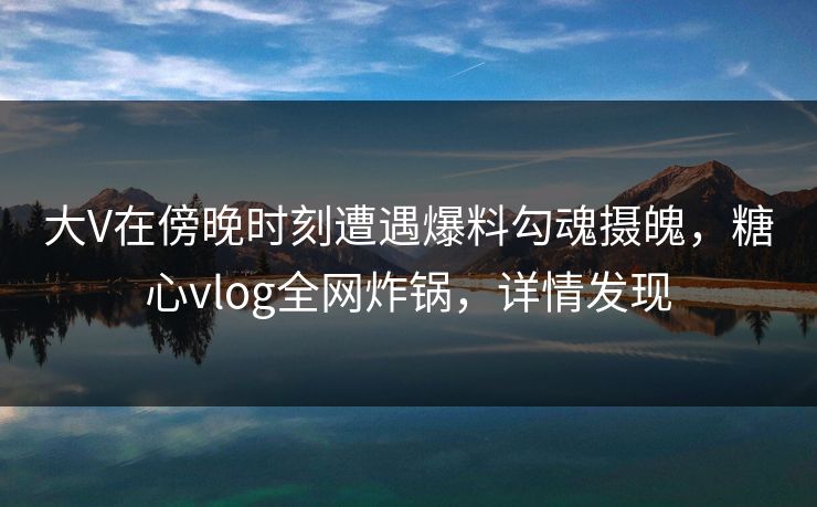 大V在傍晚时刻遭遇爆料勾魂摄魄，糖心vlog全网炸锅，详情发现