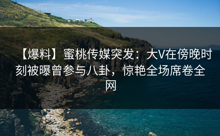 【爆料】蜜桃传媒突发：大V在傍晚时刻被曝曾参与八卦，惊艳全场席卷全网