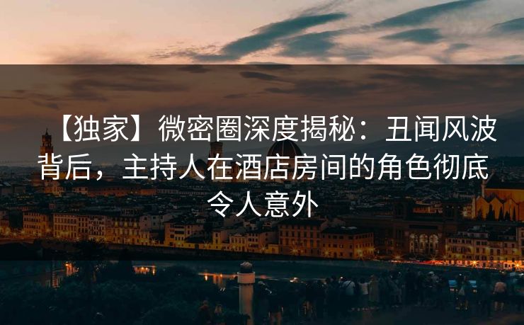 【独家】微密圈深度揭秘：丑闻风波背后，主持人在酒店房间的角色彻底令人意外