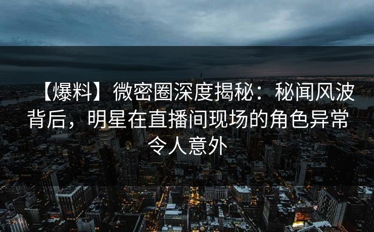 【爆料】微密圈深度揭秘：秘闻风波背后，明星在直播间现场的角色异常令人意外
