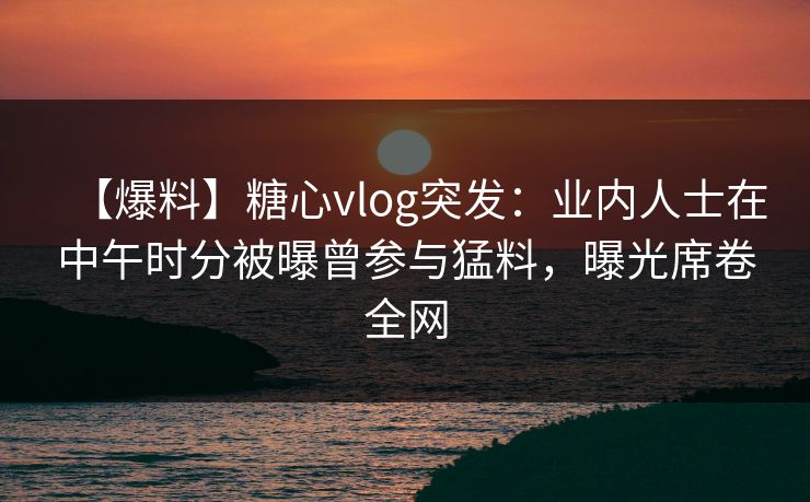 【爆料】糖心vlog突发:业内人士在中午时分被曝曾参与猛料,曝光席卷全网