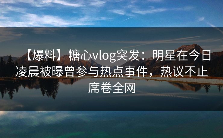 【爆料】糖心vlog突发：明星在今日凌晨被曝曾参与热点事件，热议不止席卷全网  第1张