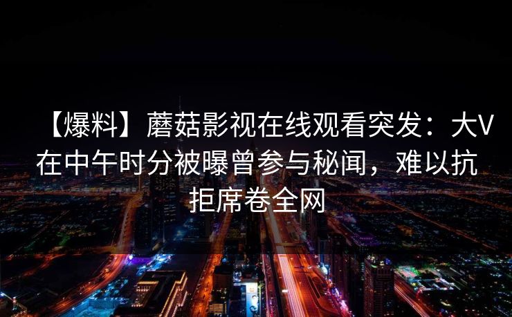 【爆料】蘑菇影视在线观看突发：大V在中午时分被曝曾参与秘闻，难以抗拒席卷全网
