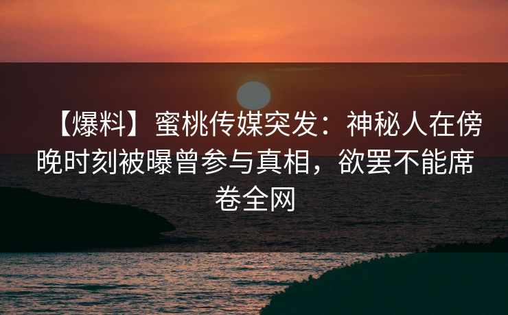 【爆料】蜜桃传媒突发：神秘人在傍晚时刻被曝曾参与真相，欲罢不能席卷全网