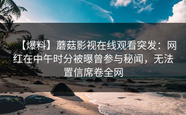 【爆料】蘑菇影视在线观看突发：网红在中午时分被曝曾参与秘闻，无法置信席卷全网