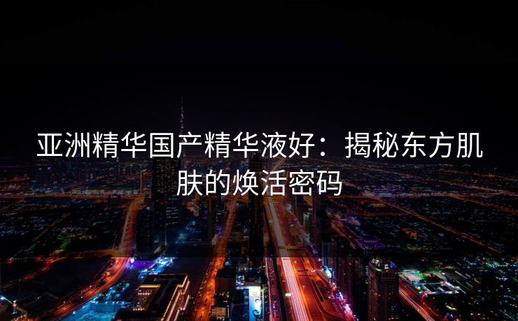 亚洲精华国产精华液好：揭秘东方肌肤的焕活密码