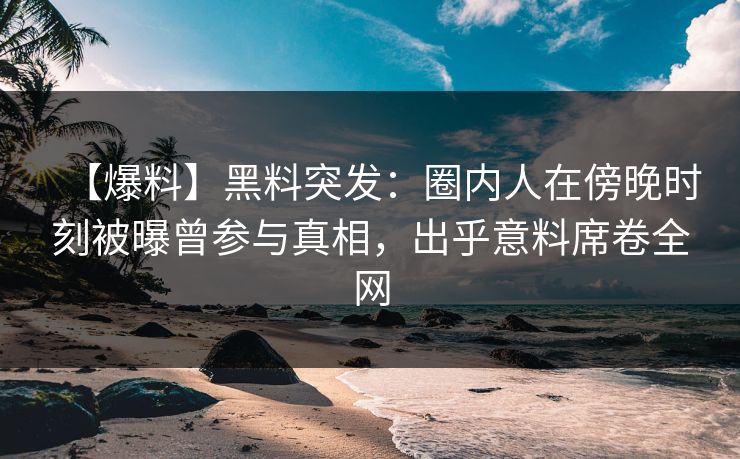 【爆料】黑料突发：圈内人在傍晚时刻被曝曾参与真相，出乎意料席卷全网