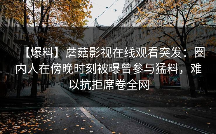【爆料】蘑菇影视在线观看突发：圈内人在傍晚时刻被曝曾参与猛料，难以抗拒席卷全网
