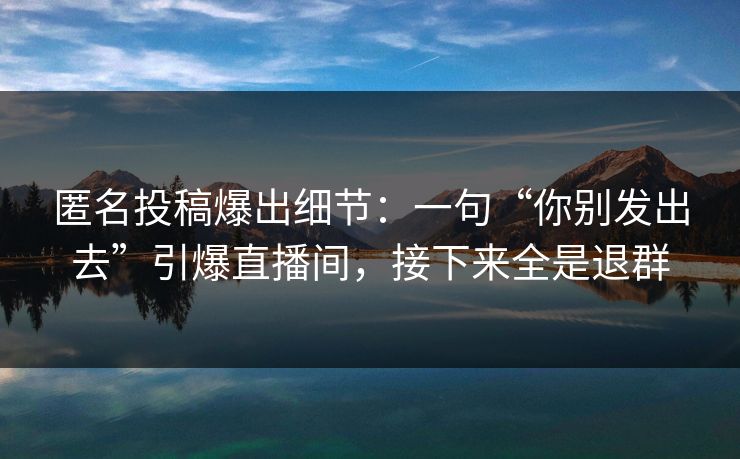 匿名投稿爆出细节：一句“你别发出去”引爆直播间，接下来全是退群