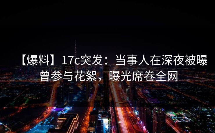 【爆料】17c突发:当事人在深夜被曝曾参与花絮,曝光席卷全网