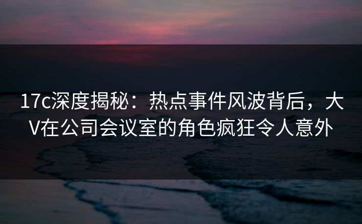17c深度揭秘:热点事件风波背后,大V在公司会议室的角色疯狂令人意外