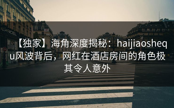 【独家】海角深度揭秘：haijiaoshequ风波背后，网红在酒店房间的角色极其令人意外