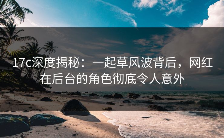 17c深度揭秘:一起草风波背后,网红在后台的角色彻底令人意外