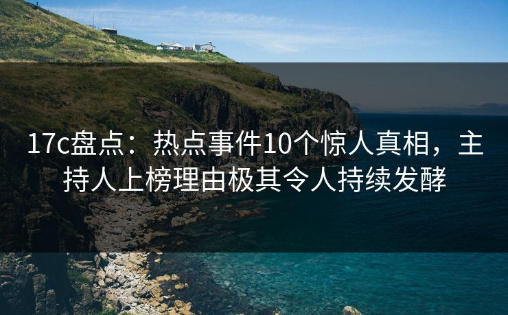 17c盘点：热点事件10个惊人真相，主持人上榜理由极其令人持续发酵