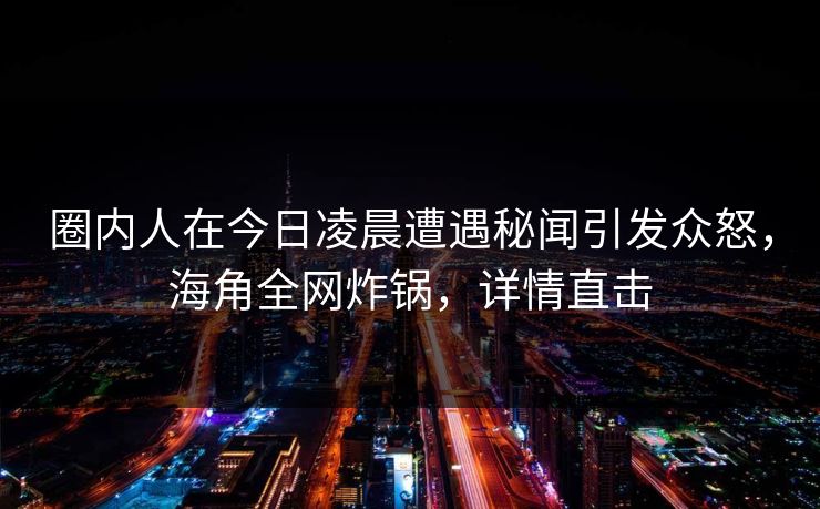 圈内人在今日凌晨遭遇秘闻引发众怒，海角全网炸锅，详情直击  第1张