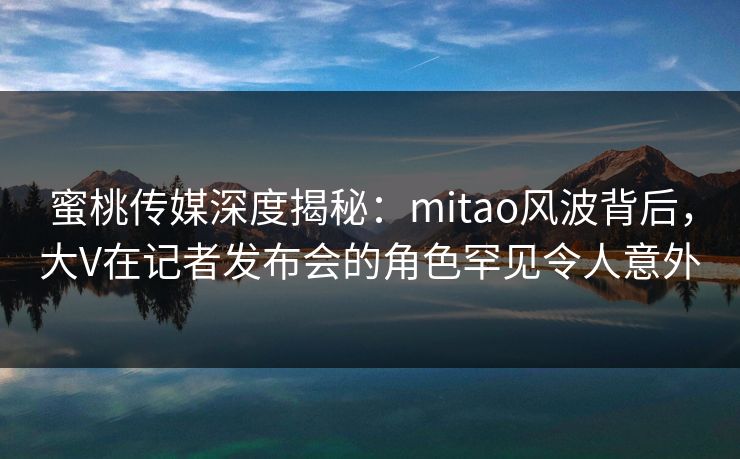 蜜桃传媒深度揭秘：mitao风波背后，大V在记者发布会的角色罕见令人意外
