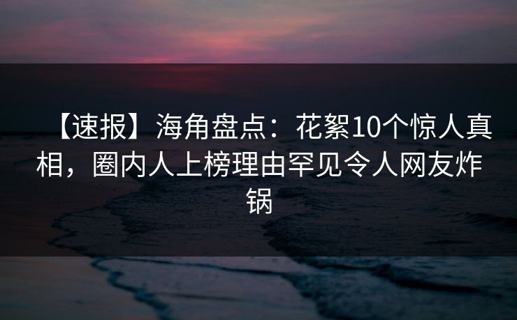 【速报】海角盘点：花絮10个惊人真相，圈内人上榜理由罕见令人网友炸锅