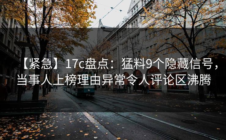 【紧急】17c盘点：猛料9个隐藏信号，当事人上榜理由异常令人评论区沸腾