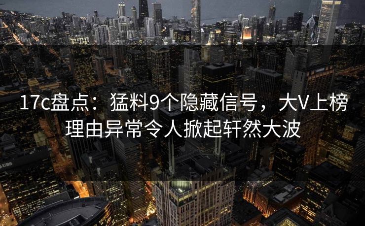 17c盘点：猛料9个隐藏信号，大V上榜理由异常令人掀起轩然大波