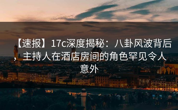 【速报】17c深度揭秘：八卦风波背后，主持人在酒店房间的角色罕见令人意外