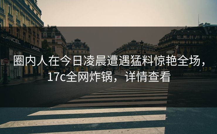 圈内人在今日凌晨遭遇猛料惊艳全场,17c全网炸锅,详情查看