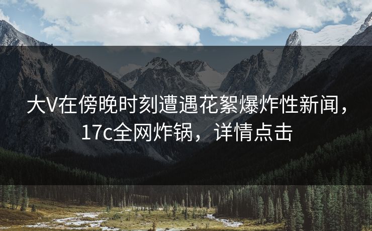 大V在傍晚时刻遭遇花絮爆炸性新闻,17c全网炸锅,详情点击