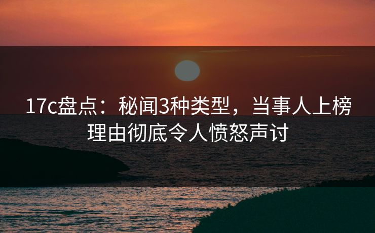 17c盘点:秘闻3种类型,当事人上榜理由彻底令人愤怒声讨
