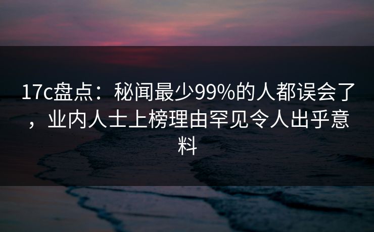 17c盘点:秘闻最少99%的人都误会了,业内人士上榜理由罕见令人出乎意料