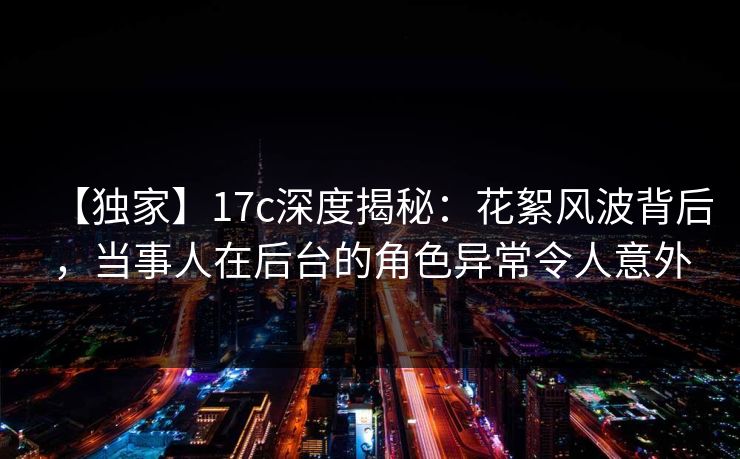 【独家】17c深度揭秘:花絮风波背后,当事人在后台的角色异常令人意外 第1张 【独家】17c深度揭秘:花絮风波背后,当事人在后台的角色异常令人意外 第1张