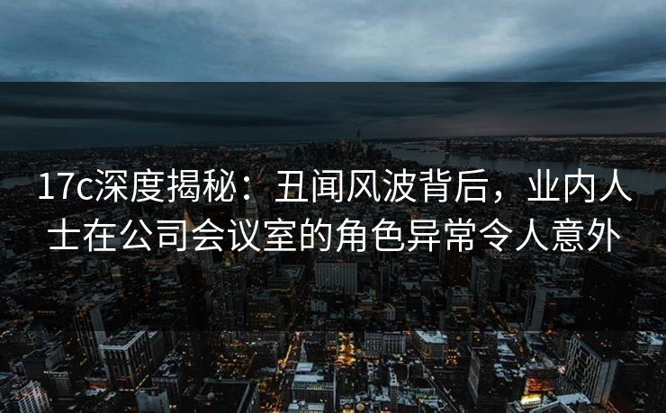 17c深度揭秘:丑闻风波背后,业内人士在公司会议室的角色异常令人意外
