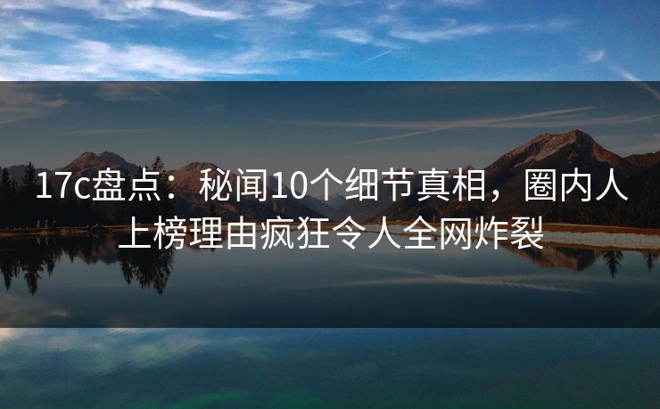 17c盘点:秘闻10个细节真相,圈内人上榜理由疯狂令人全网炸裂