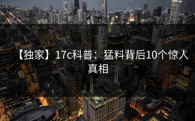 【独家】17c科普：猛料背后10个惊人真相