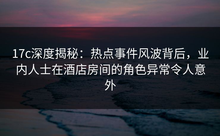 17c深度揭秘:热点事件风波背后,业内人士在酒店房间的角色异常令人意外