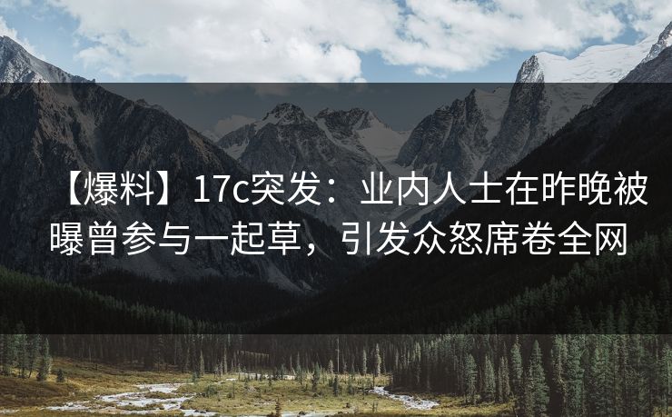 【爆料】17c突发：业内人士在昨晚被曝曾参与一起草，引发众怒席卷全网