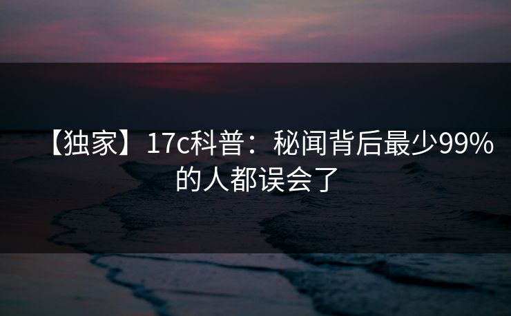 【独家】17c科普：秘闻背后最少99%的人都误会了