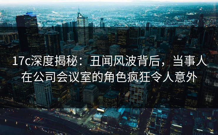17c深度揭秘:丑闻风波背后,当事人在公司会议室的角色疯狂令人意外