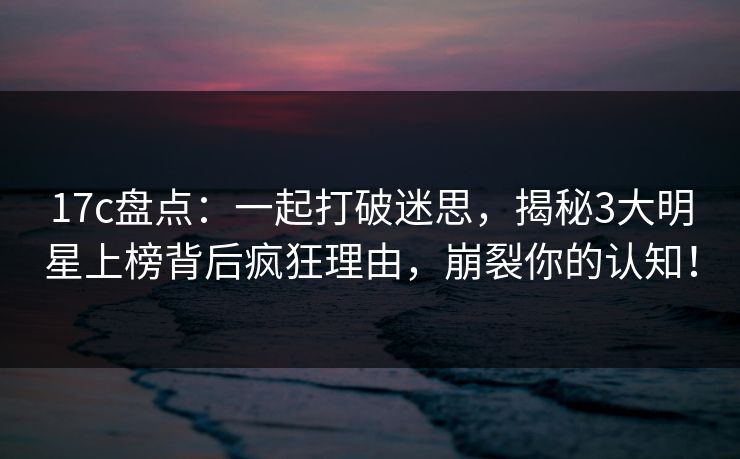 17c盘点:一起打破迷思,揭秘3大明星上榜背后疯狂理由,崩裂你的认知!
