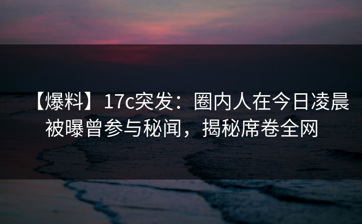 【爆料】17c突发：圈内人在今日凌晨被曝曾参与秘闻，揭秘席卷全网