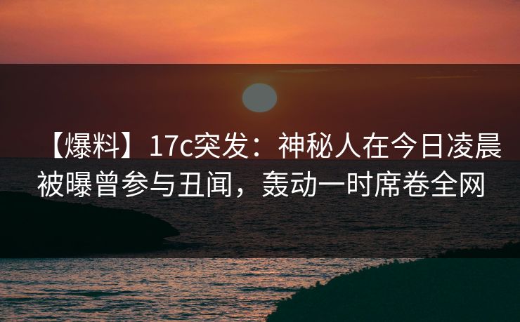 【爆料】17c突发：神秘人在今日凌晨被曝曾参与丑闻，轰动一时席卷全网
