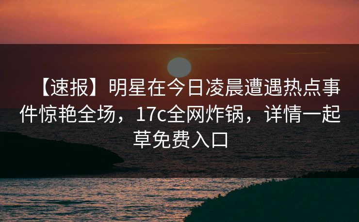 【速报】明星在今日凌晨遭遇热点事件惊艳全场，17c全网炸锅，详情一起草免费入口