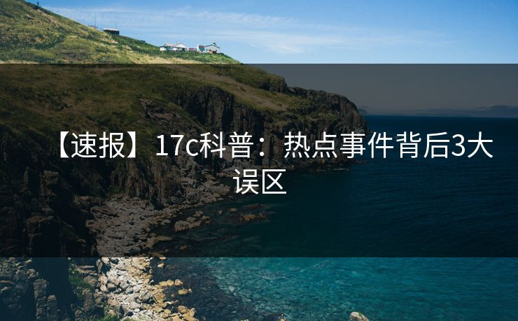 【速报】17c科普：热点事件背后3大误区