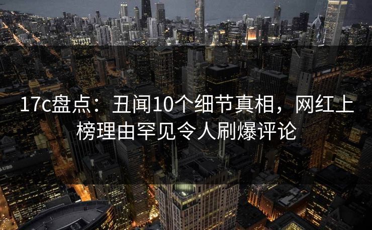 17c盘点：丑闻10个细节真相，网红上榜理由罕见令人刷爆评论