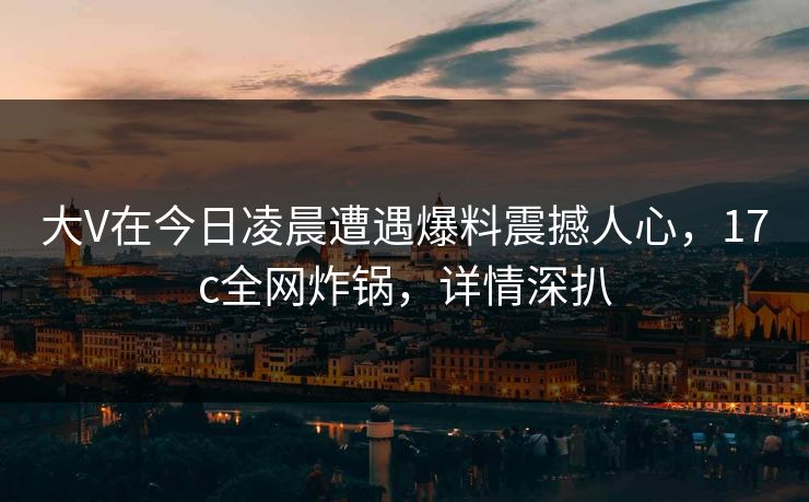 大V在今日凌晨遭遇爆料震撼人心，17c全网炸锅，详情深扒